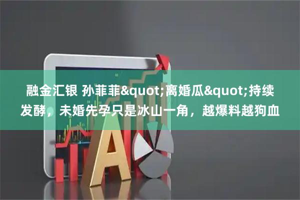 融金汇银 孙菲菲"离婚瓜"持续发酵，未婚先孕只是冰山一角，越爆料越狗血