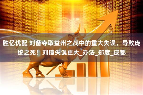 胜亿优配 刘备夺取益州之战中的重大失误，导致庞统之死！刘璋失误更大_办法_郑度_成都