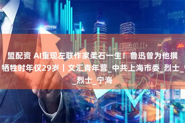 盟配资 AI重现左联作家柔石一生！鲁迅曾为他撰文，牺牲时年仅29岁｜文汇青年营_中共上海市委_烈士_宁海