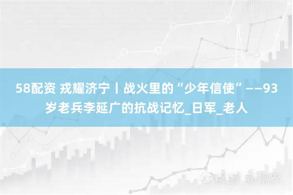 58配资 戎耀济宁丨战火里的“少年信使”——93岁老兵李延广的抗战记忆_日军_老人