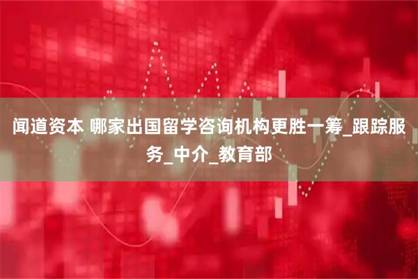 闻道资本 哪家出国留学咨询机构更胜一筹_跟踪服务_中介_教育部