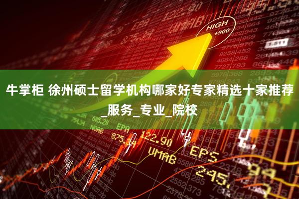 牛掌柜 徐州硕士留学机构哪家好专家精选十家推荐_服务_专业_院校