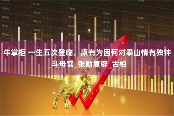 牛掌柜 一生五次登临，康有为因何对泰山情有独钟_斗母宫_张勋复辟_古柏