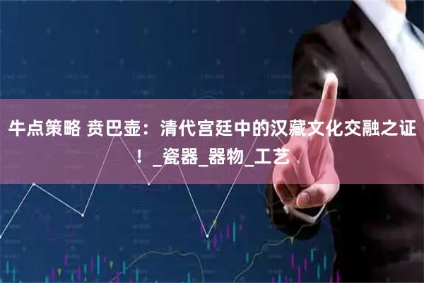 牛点策略 贲巴壶：清代宫廷中的汉藏文化交融之证！_瓷器_器物_工艺