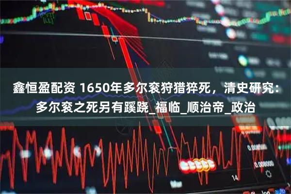 鑫恒盈配资 1650年多尔衮狩猎猝死，清史研究：多尔衮之死另有蹊跷_福临_顺治帝_政治