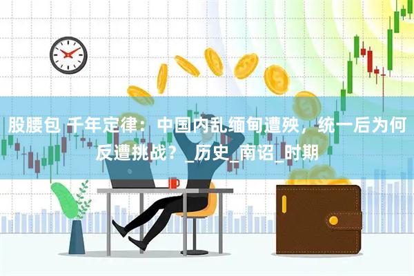股腰包 千年定律：中国内乱缅甸遭殃，统一后为何反遭挑战？_历史_南诏_时期