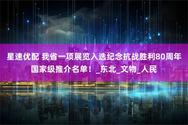星速优配 我省一项展览入选纪念抗战胜利80周年国家级推介名单！_东北_文物_人民