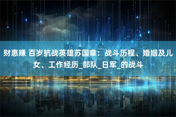 财惠赚 百岁抗战英雄苏国章：战斗历程、婚姻及儿女、工作经历_部队_日军_的战斗