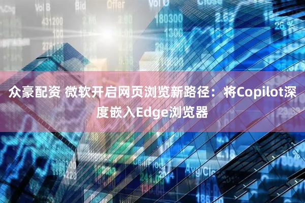 众豪配资 微软开启网页浏览新路径：将Copilot深度嵌入Edge浏览器