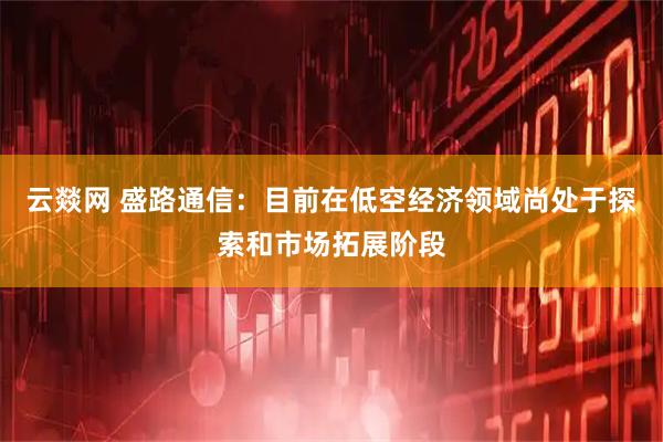 云燚网 盛路通信：目前在低空经济领域尚处于探索和市场拓展阶段