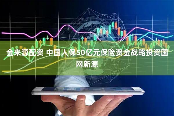 金来源配资 中国人保50亿元保险资金战略投资国网新源