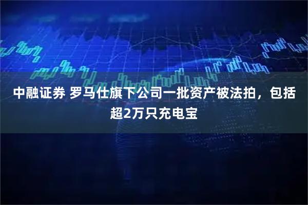 中融证券 罗马仕旗下公司一批资产被法拍，包括超2万只充电宝