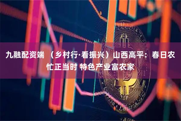 九融配资端 （乡村行·看振兴）山西高平：春日农忙正当时 特色产业富农家