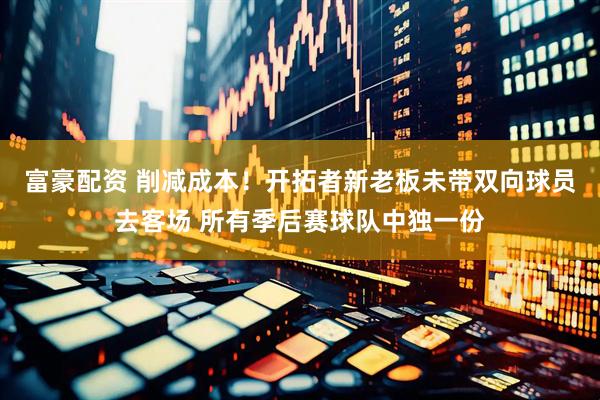 富豪配资 削减成本！开拓者新老板未带双向球员去客场 所有季后赛球队中独一份
