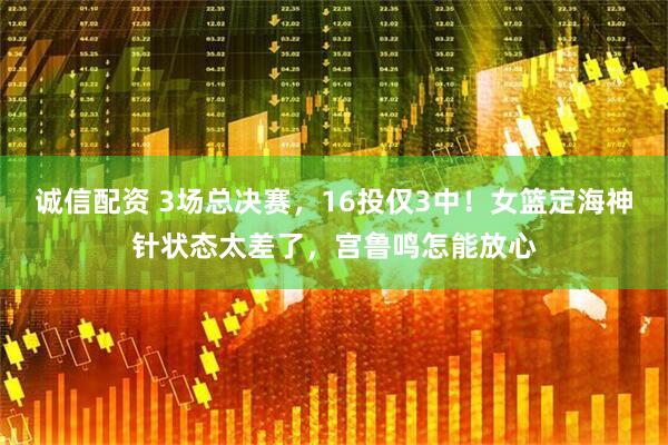 诚信配资 3场总决赛，16投仅3中！女篮定海神针状态太差了，宫鲁鸣怎能放心