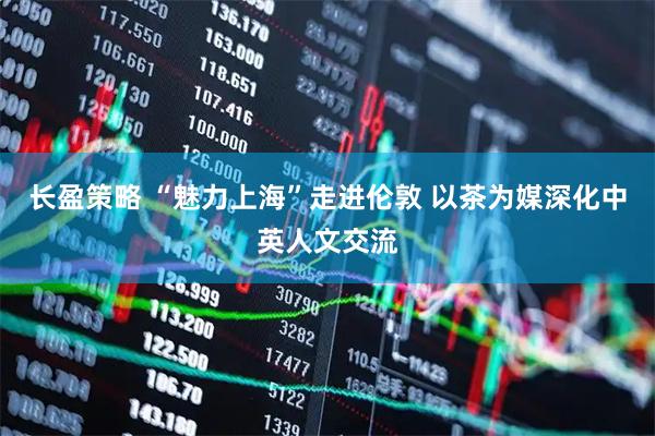 长盈策略 “魅力上海”走进伦敦 以茶为媒深化中英人文交流