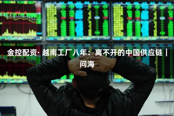 金控配资· 越南工厂八年：离不开的中国供应链︱问海