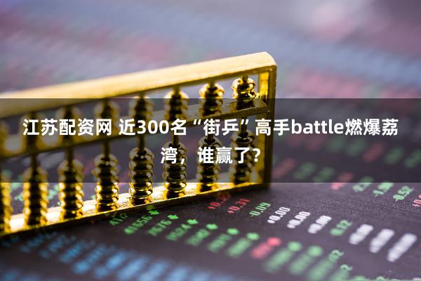 江苏配资网 近300名“街乒”高手battle燃爆荔湾，谁赢了？