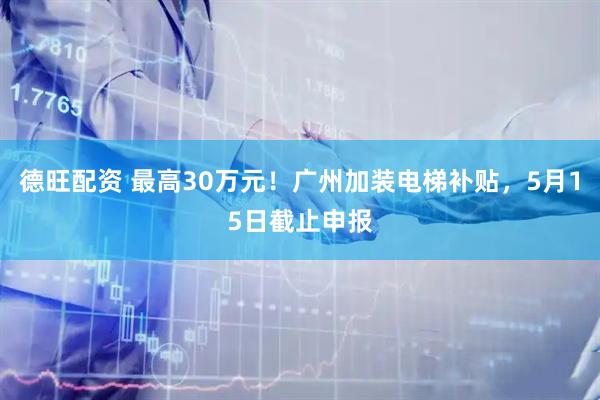 德旺配资 最高30万元！广州加装电梯补贴，5月15日截止申报
