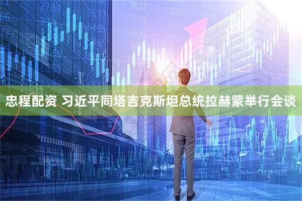 忠程配资 习近平同塔吉克斯坦总统拉赫蒙举行会谈