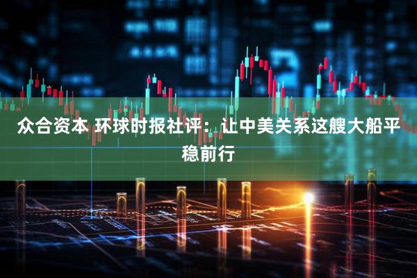 众合资本 环球时报社评：让中美关系这艘大船平稳前行
