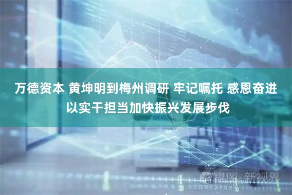 万德资本 黄坤明到梅州调研 牢记嘱托 感恩奋进 以实干担当加快振兴发展步伐