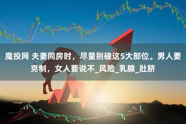 魔投网 夫妻同房时，尽量别碰这5大部位。男人要克制，女人要说不_风险_乳腺_肚脐