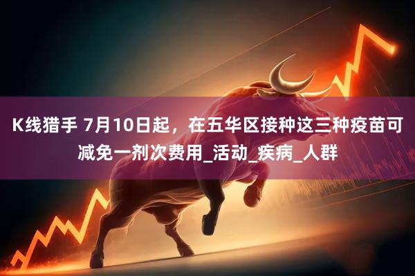 K线猎手 7月10日起，在五华区接种这三种疫苗可减免一剂次费用_活动_疾病_人群