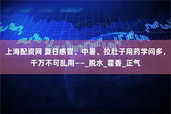 上海配资网 夏日感冒、中暑、拉肚子用药学问多，千万不可乱用——_脱水_藿香_正气