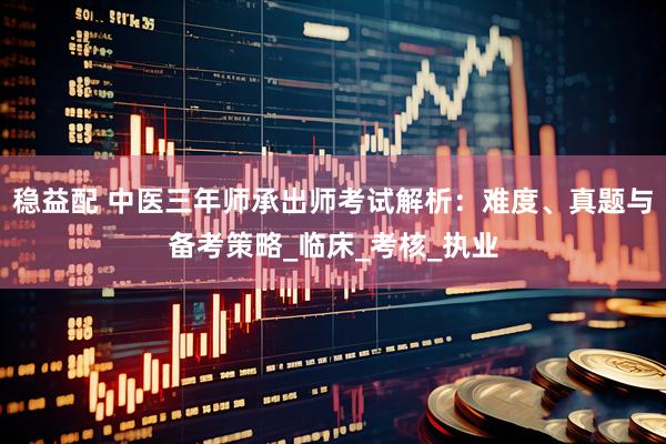 稳益配 中医三年师承出师考试解析：难度、真题与备考策略_临床_考核_执业