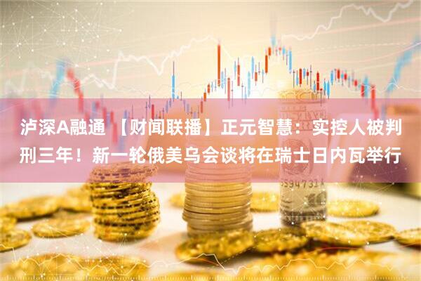 泸深A融通 【财闻联播】正元智慧：实控人被判刑三年！新一轮俄美乌会谈将在瑞士日内瓦举行