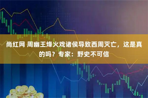 尚红网 周幽王烽火戏诸侯导致西周灭亡，这是真的吗？专家：野史不可信