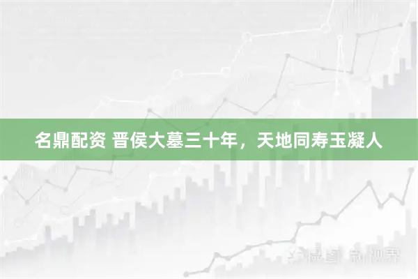 名鼎配资 晋侯大墓三十年，天地同寿玉凝人