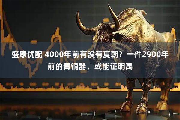 盛康优配 4000年前有没有夏朝？一件2900年前的青铜器，或能证明禹