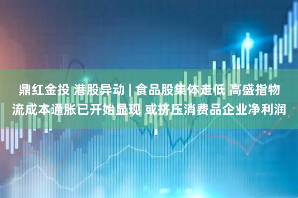 鼎红金投 港股异动 | 食品股集体走低 高盛指物流成本通胀已开始显现 或挤压消费品企业净利润
