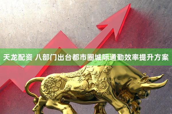 天龙配资 八部门出台都市圈城际通勤效率提升方案