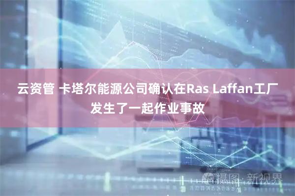 云资管 卡塔尔能源公司确认在Ras Laffan工厂发生了一起作业事故