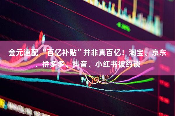 金元速配 “百亿补贴”并非真百亿！淘宝、京东、拼多多、抖音、小红书被约谈