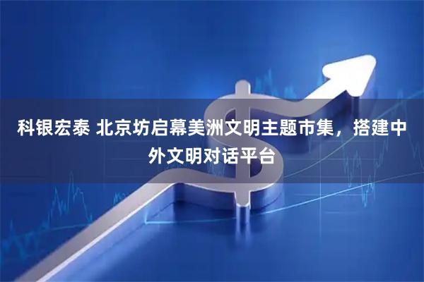 科银宏泰 北京坊启幕美洲文明主题市集，搭建中外文明对话平台