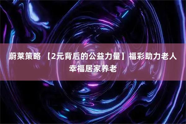 蔚莱策略 【2元背后的公益力量】福彩助力老人幸福居家养老