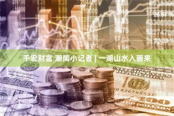 千宏财富 潮闻小记者 | 一湖山水入画来