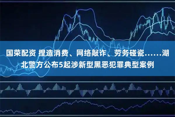 国荣配资 捏造消费、网络敲诈、劳务碰瓷……湖北警方公布5起涉新型黑恶犯罪典型案例