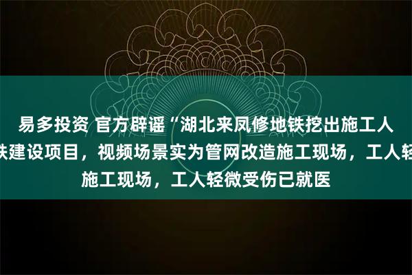 易多投资 官方辟谣“湖北来凤修地铁挖出施工人员”：并无地铁建设项目，视频场景实为管网改造施工现场，工人轻微受伤已就医